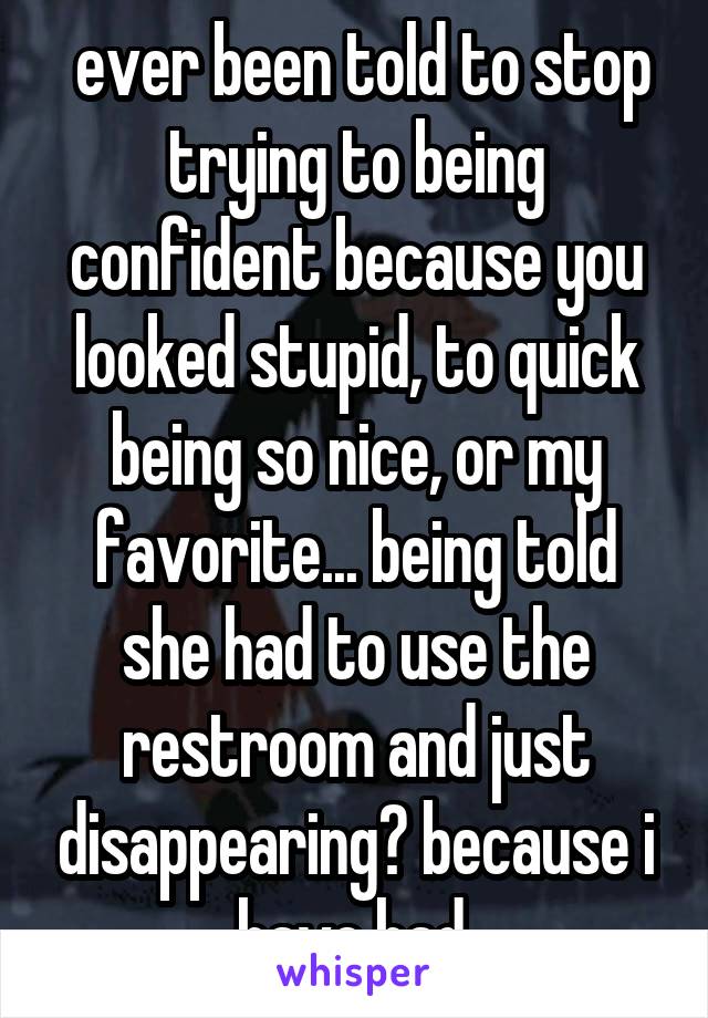  ever been told to stop trying to being confident because you looked stupid, to quick being so nice, or my favorite... being told she had to use the restroom and just disappearing? because i have had.