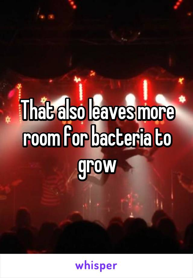 That also leaves more room for bacteria to grow