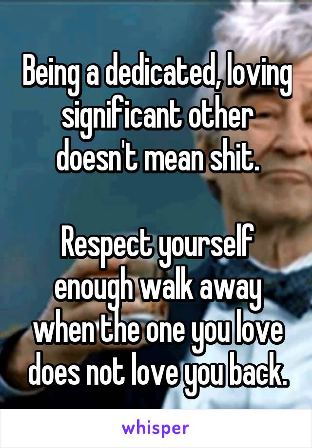 Being a dedicated, loving significant other doesn't mean shit.
 
Respect yourself enough walk away when the one you love does not love you back.