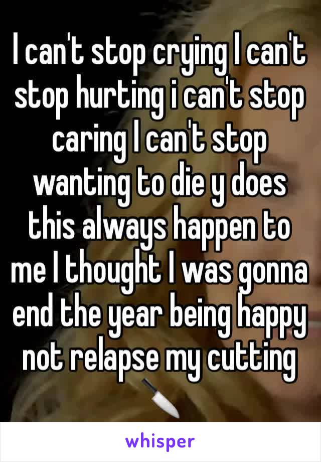 I can't stop crying I can't stop hurting i can't stop caring I can't stop wanting to die y does this always happen to me I thought I was gonna end the year being happy not relapse my cutting 🔪