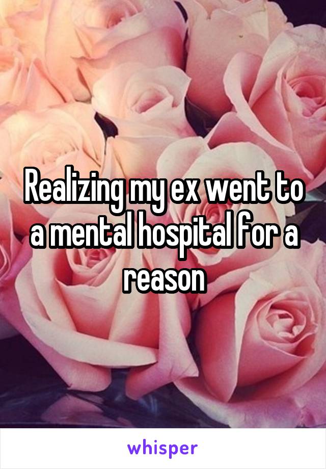Realizing my ex went to a mental hospital for a reason