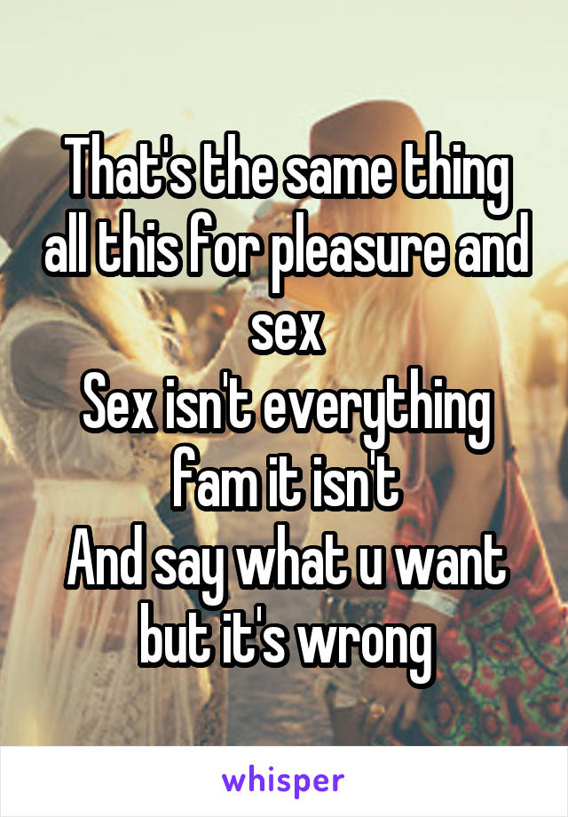 That's the same thing all this for pleasure and sex
Sex isn't everything fam it isn't
And say what u want but it's wrong