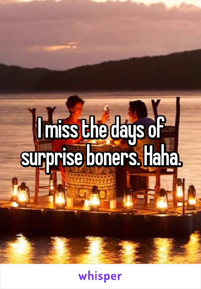 I miss the days of surprise boners. Haha.