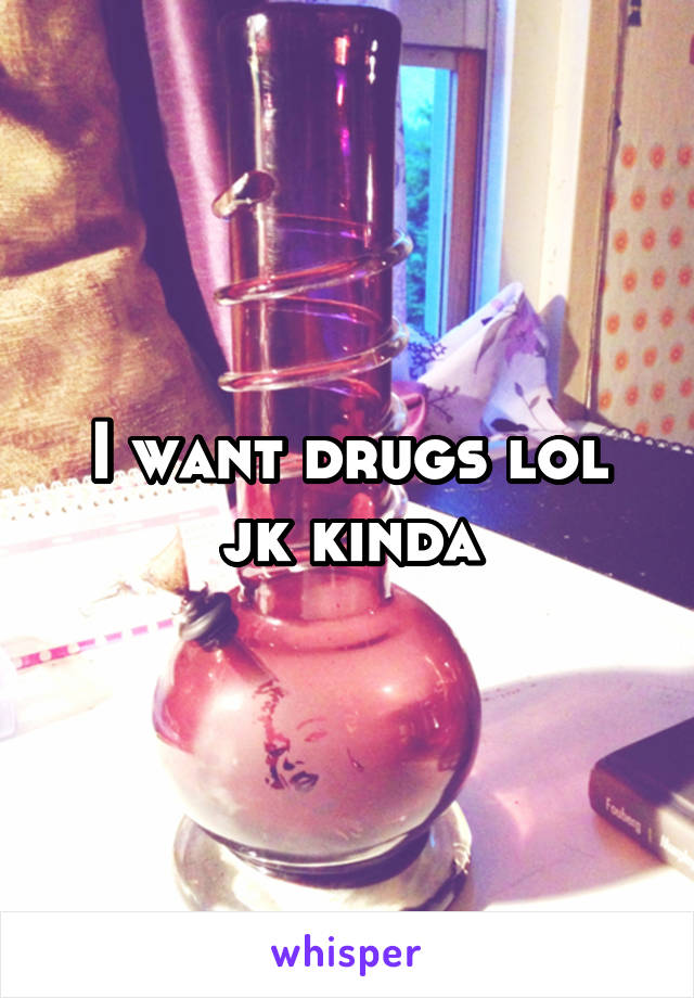 I want drugs lol jk kinda