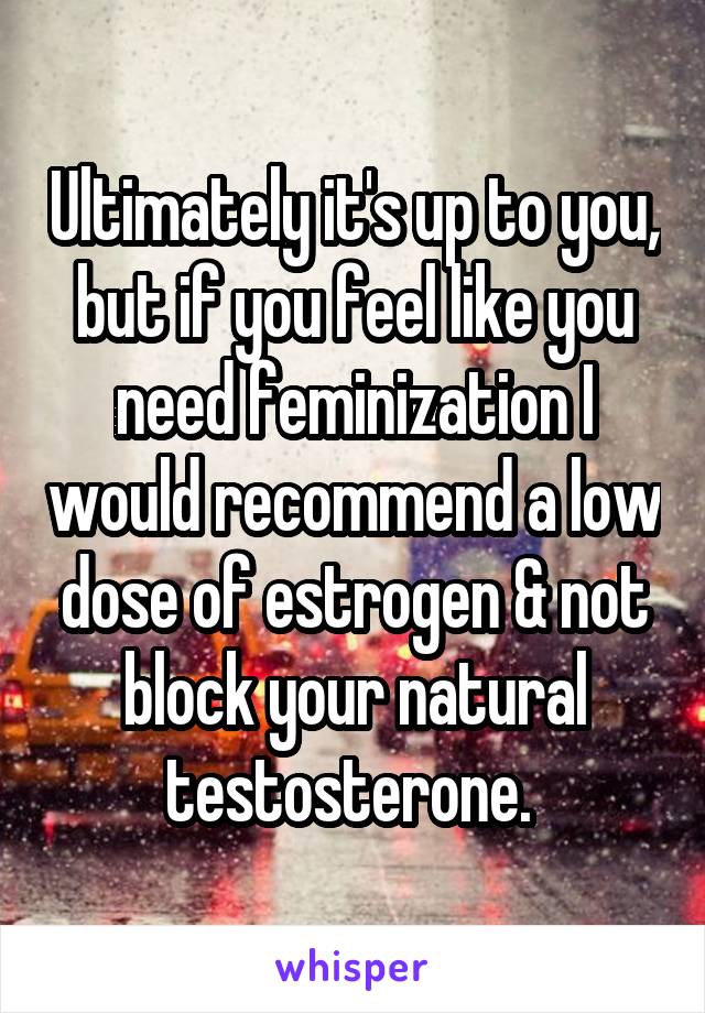Ultimately it's up to you, but if you feel like you need feminization I would recommend a low dose of estrogen & not block your natural testosterone. 