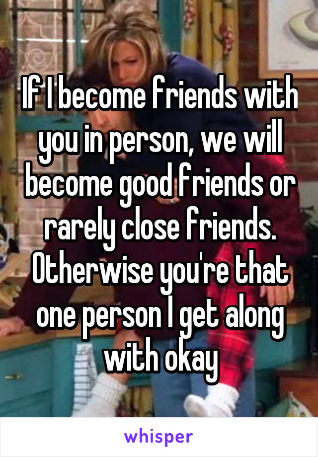If I become friends with you in person, we will become good friends or rarely close friends. Otherwise you're that one person I get along with okay