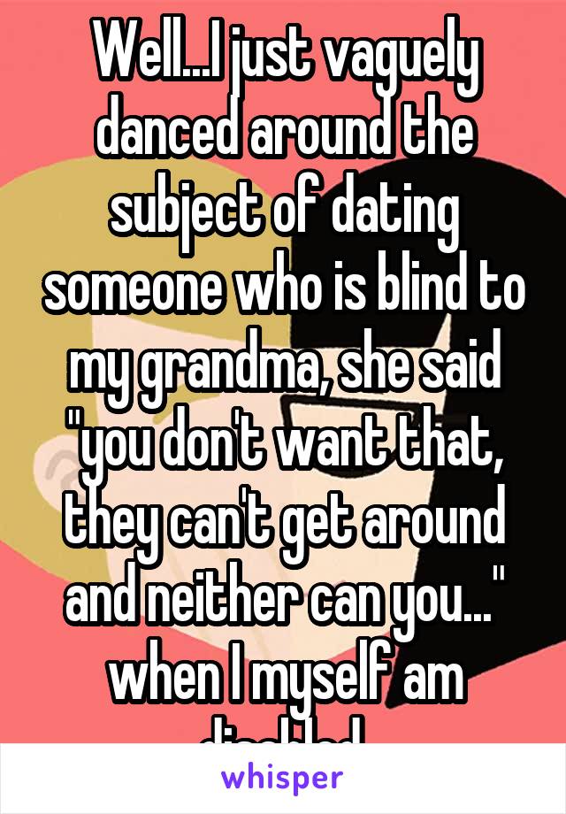 Well...I just vaguely danced around the subject of dating someone who is blind to my grandma, she said "you don't want that, they can't get around and neither can you..." when I myself am disabled.