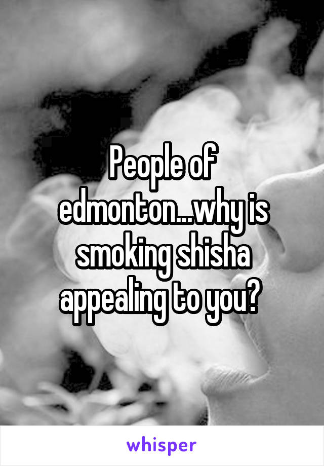 People of edmonton...why is smoking shisha appealing to you? 