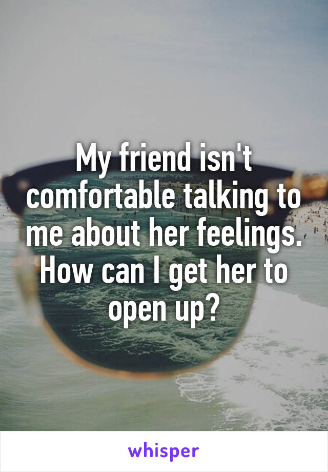 My friend isn't comfortable talking to me about her feelings. How can I get her to open up?