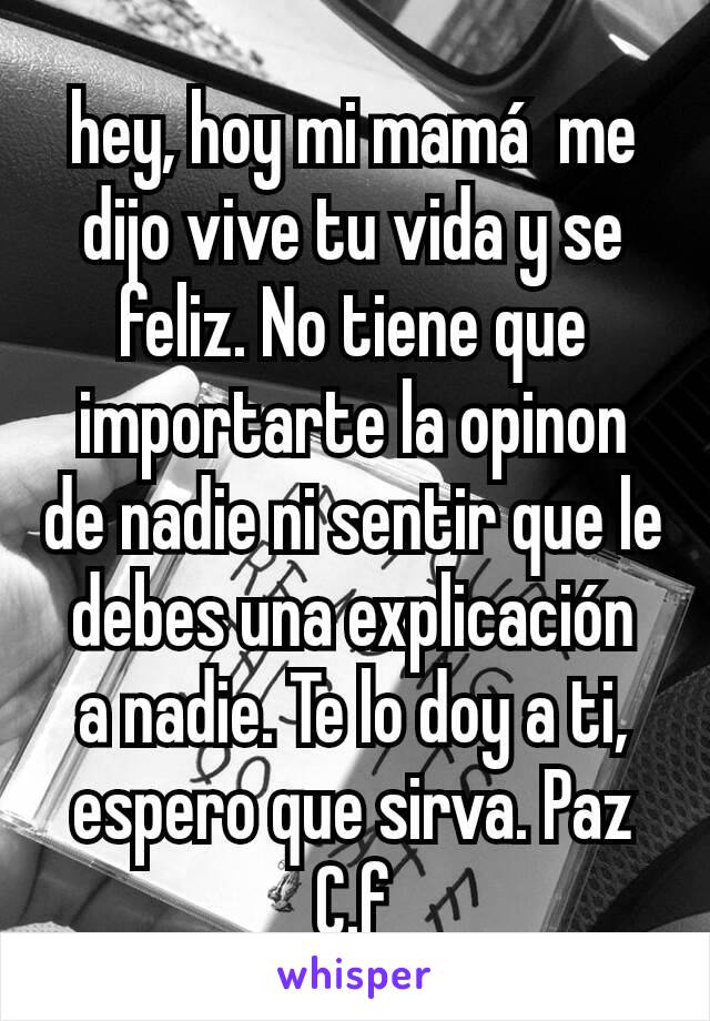 hey, hoy mi mamá  me dijo vive tu vida y se feliz. No tiene que importarte la opinon de nadie ni sentir que le debes una explicación  a nadie. Te lo doy a ti, espero que sirva. Paz
C.f