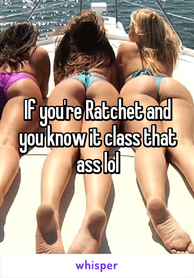 If you're Ratchet and you know it class that ass lol