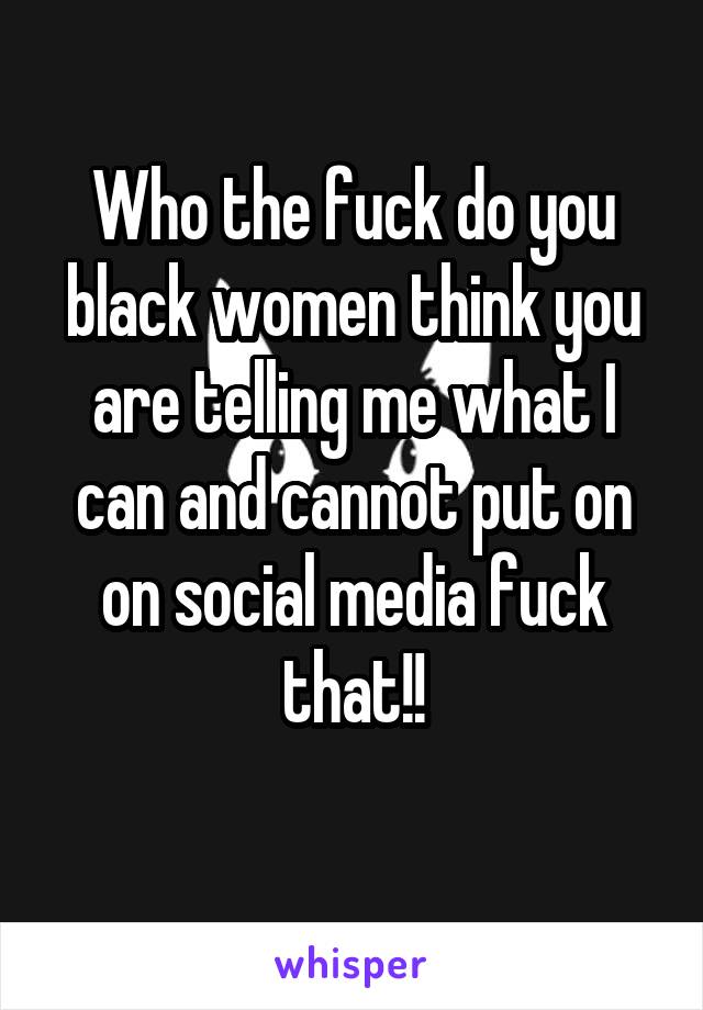 Who the fuck do you black women think you are telling me what I can and cannot put on on social media fuck that!!
