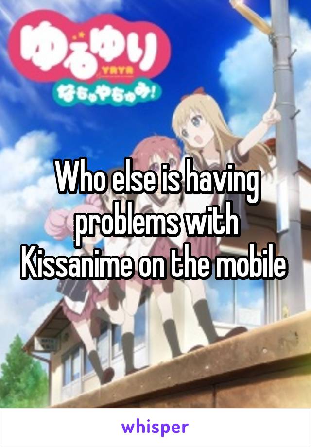 Who else is having problems with Kissanime on the mobile 