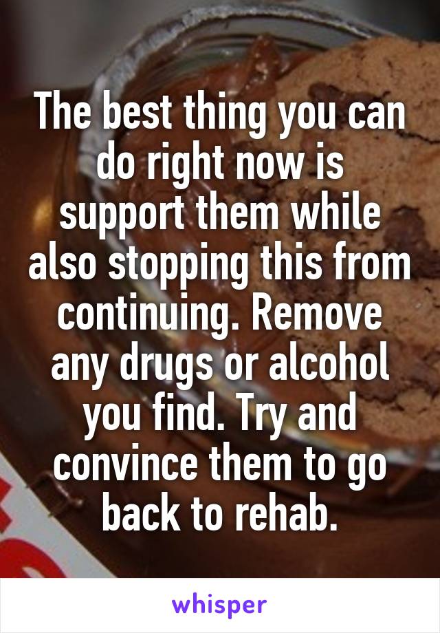 The best thing you can do right now is support them while also stopping this from continuing. Remove any drugs or alcohol you find. Try and convince them to go back to rehab.