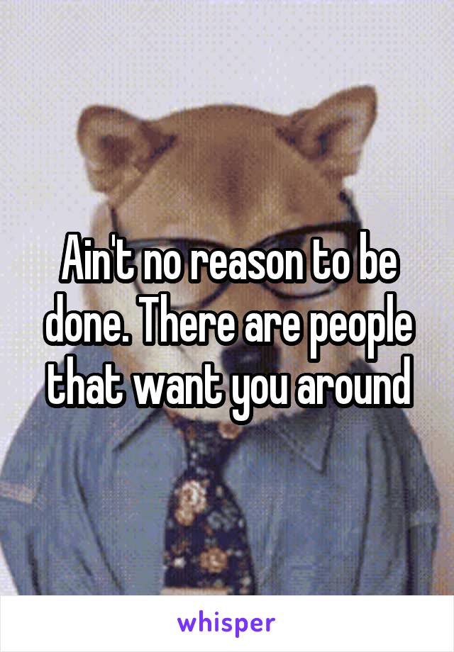 Ain't no reason to be done. There are people that want you around