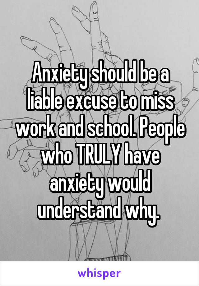 Anxiety should be a liable excuse to miss work and school. People who TRULY have anxiety would understand why. 