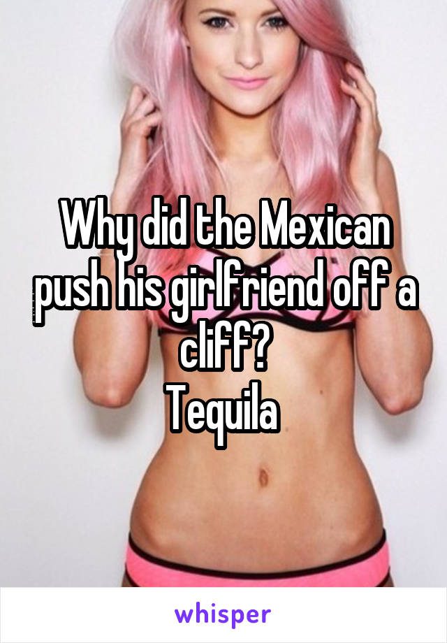 Why did the Mexican push his girlfriend off a cliff?
Tequila 