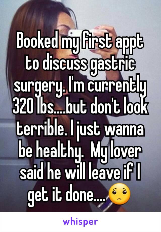 Booked my first appt to discuss gastric surgery. I'm currently 320 lbs....but don't look terrible. I just wanna be healthy.  My lover said he will leave if I get it done....🙁