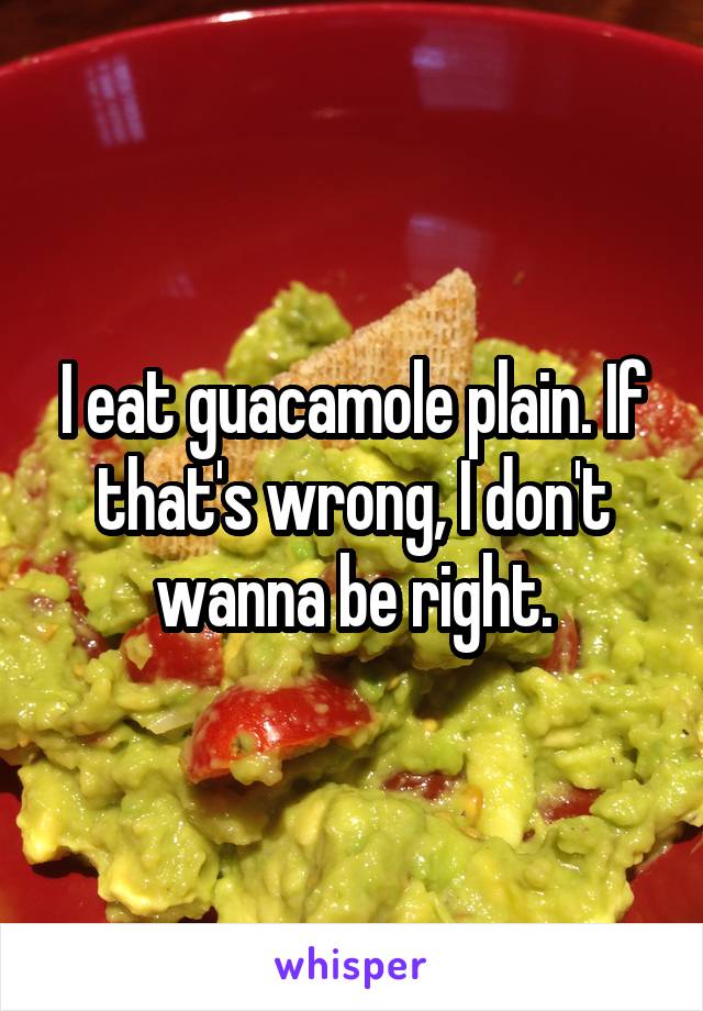 I eat guacamole plain. If that's wrong, I don't wanna be right.