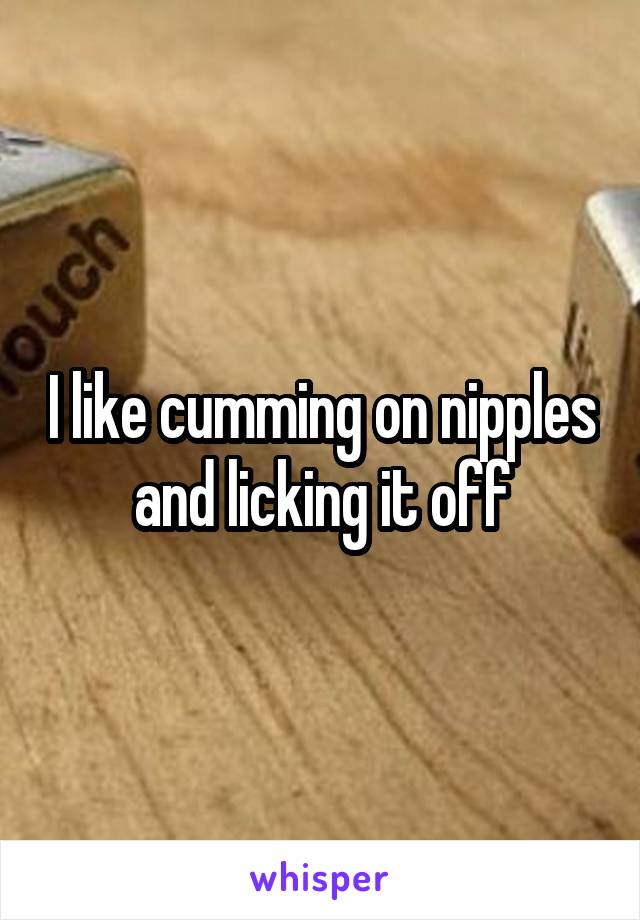 I like cumming on nipples and licking it off
