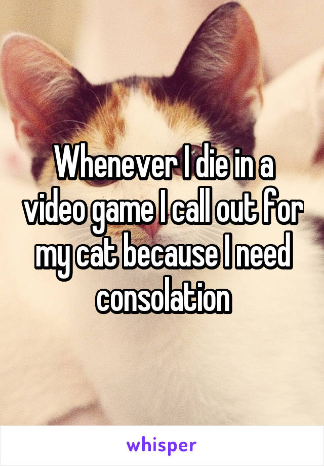 Whenever I die in a video game I call out for my cat because I need consolation