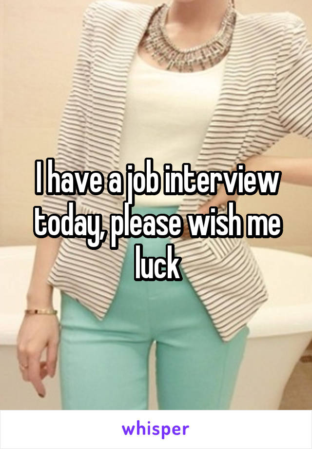 I have a job interview today, please wish me luck