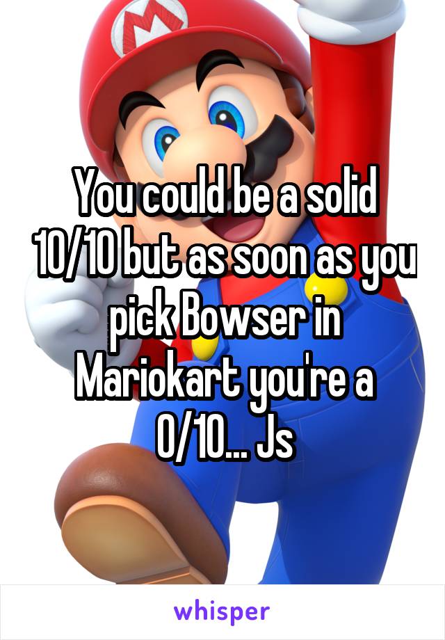 You could be a solid 10/10 but as soon as you pick Bowser in Mariokart you're a 0/10... Js