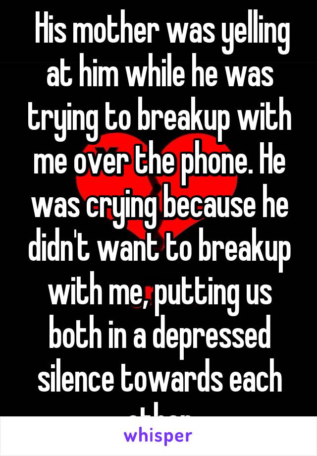  His mother was yelling at him while he was trying to breakup with me over the phone. He was crying because he didn't want to breakup with me, putting us both in a depressed silence towards each other