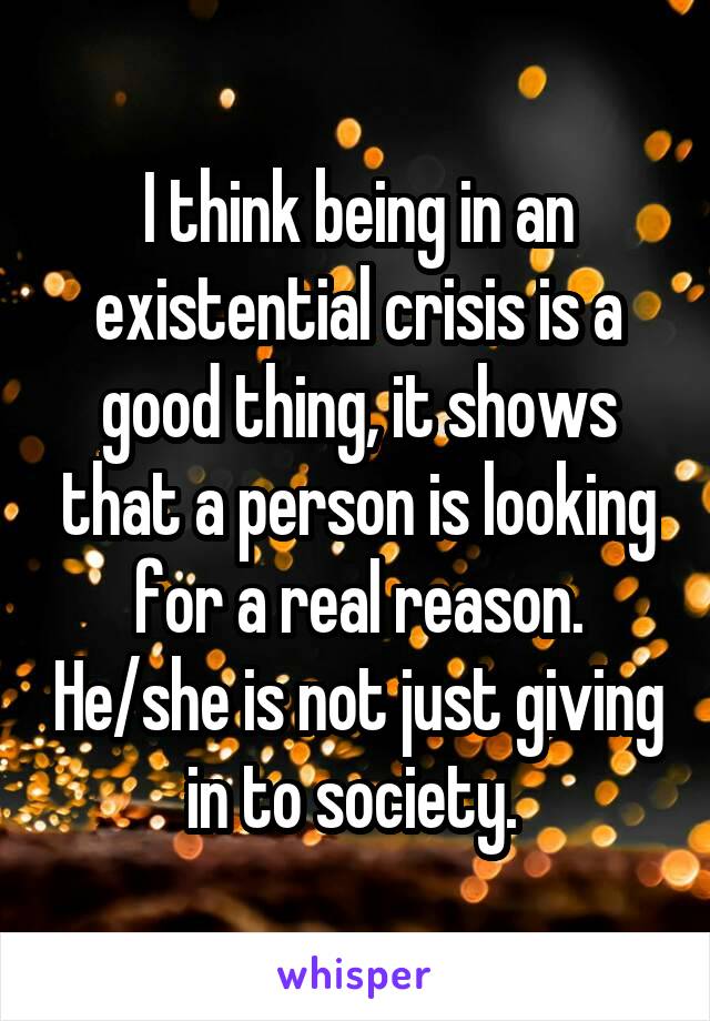 I think being in an existential crisis is a good thing, it shows that a person is looking for a real reason. He/she is not just giving in to society. 