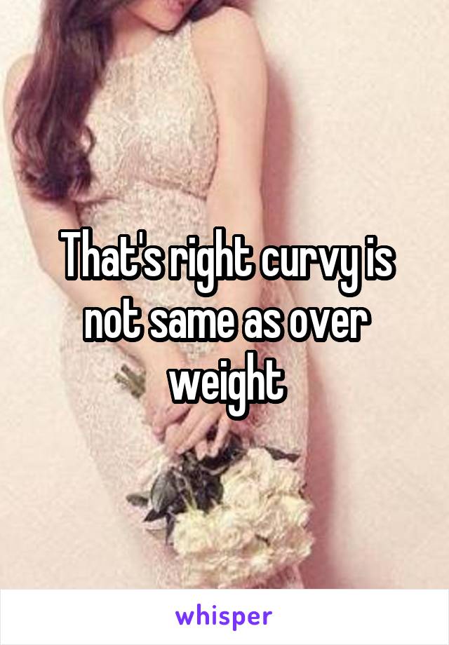 That's right curvy is not same as over weight