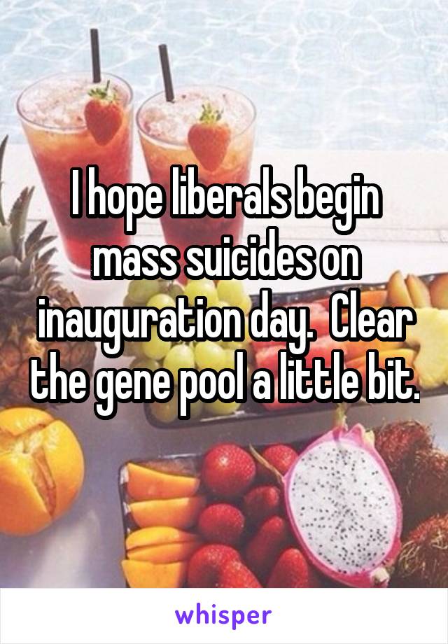 I hope liberals begin mass suicides on inauguration day.  Clear the gene pool a little bit. 