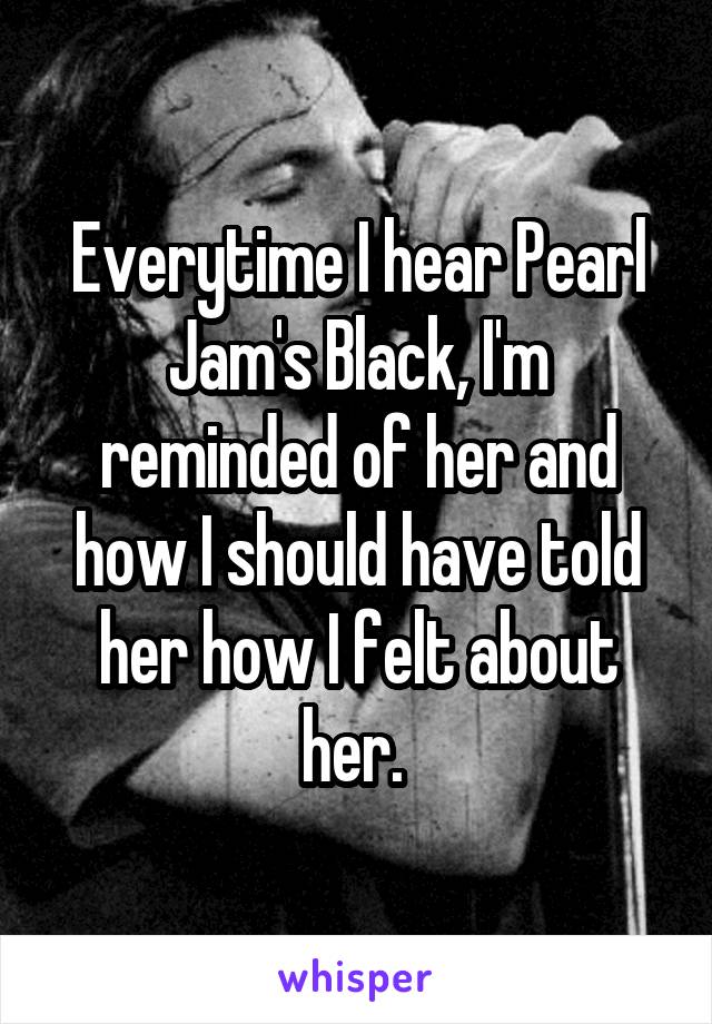 Everytime I hear Pearl Jam's Black, I'm reminded of her and how I should have told her how I felt about her. 