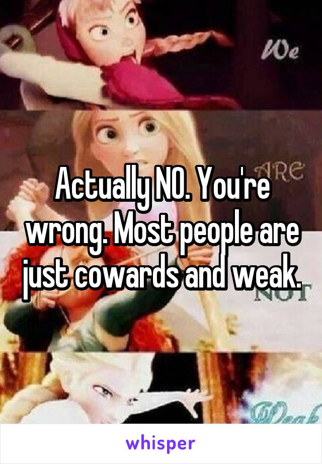 Actually NO. You're wrong. Most people are just cowards and weak.