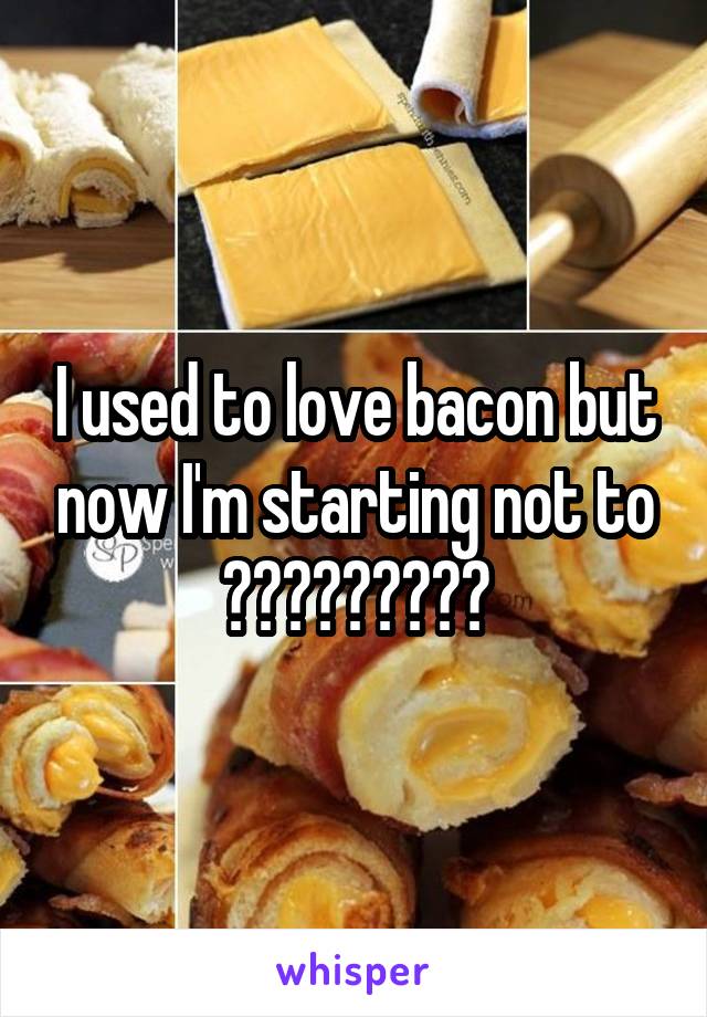 I used to love bacon but now I'm starting not to ?????????