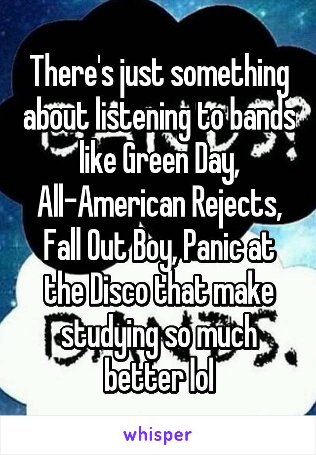 There's just something about listening to bands like Green Day, All-American Rejects, Fall Out Boy, Panic at the Disco that make studying so much better lol