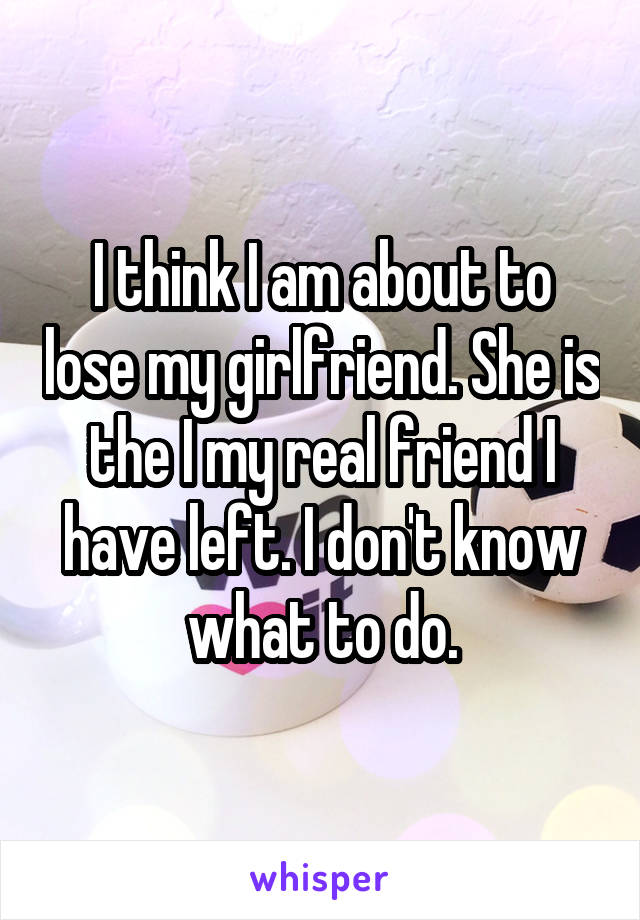 I think I am about to lose my girlfriend. She is the I my real friend I have left. I don't know what to do.