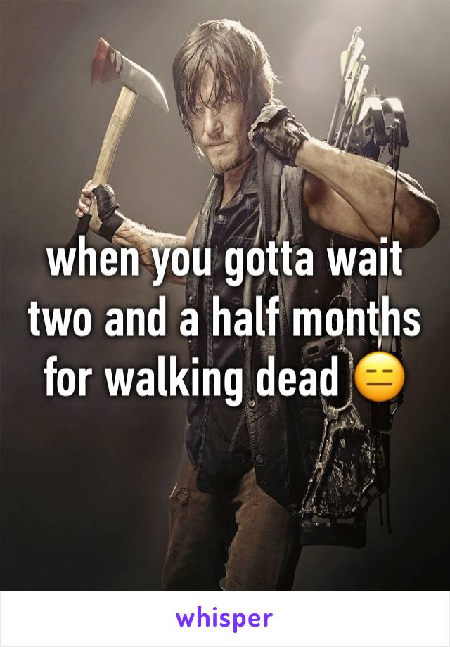 when you gotta wait two and a half months for walking dead 😑