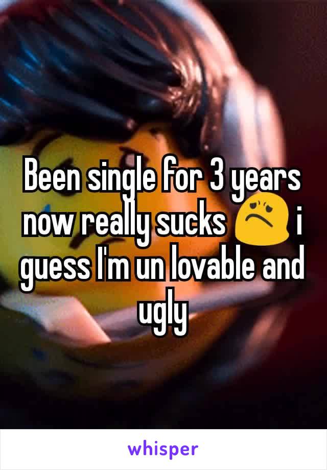 Been single for 3 years now really sucks 😟 i guess I'm un lovable and ugly