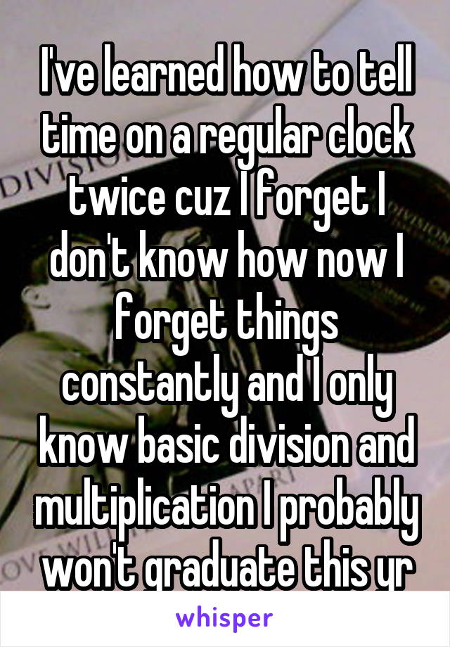 I've learned how to tell time on a regular clock twice cuz I forget I don't know how now I forget things constantly and I only know basic division and multiplication I probably won't graduate this yr