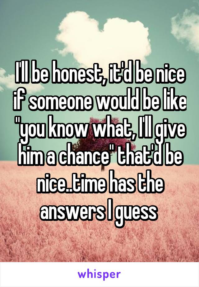 I'll be honest, it'd be nice if someone would be like "you know what, I'll give him a chance" that'd be nice..time has the answers I guess 