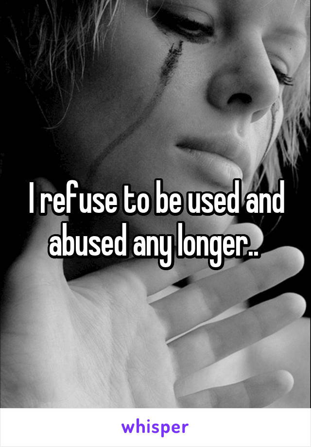 I refuse to be used and abused any longer.. 