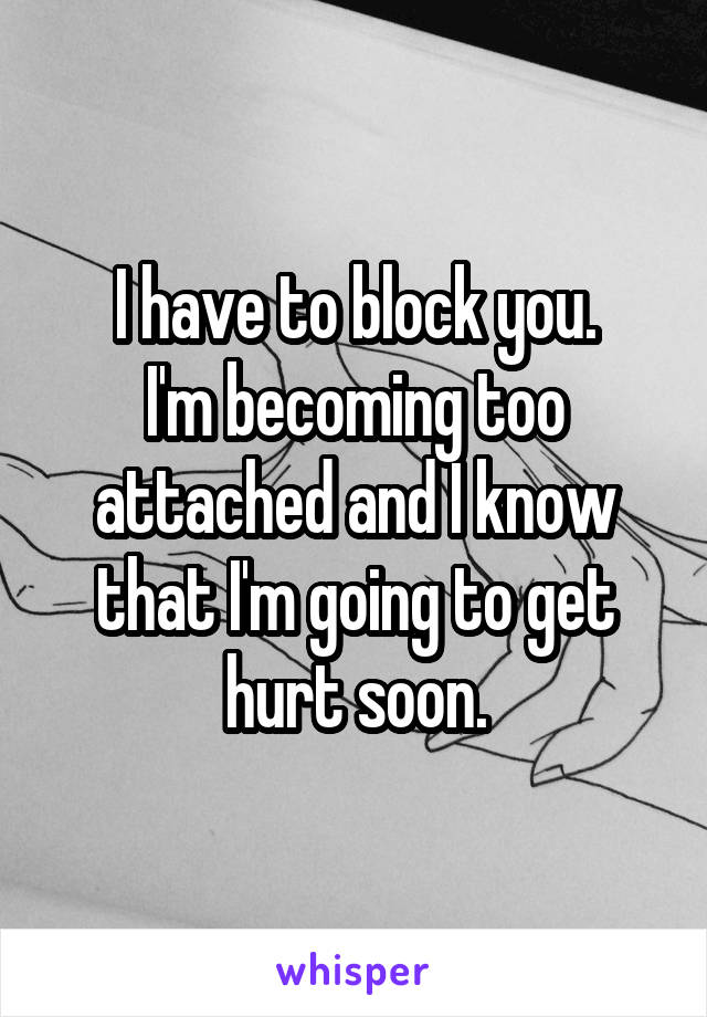 I have to block you.
I'm becoming too attached and I know that I'm going to get hurt soon.