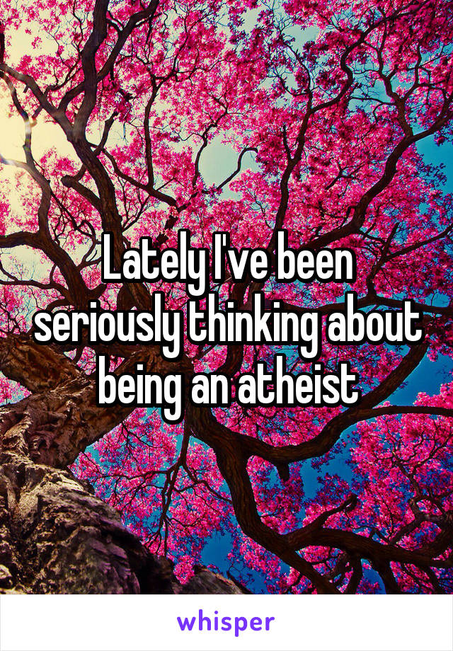 Lately I've been seriously thinking about being an atheist