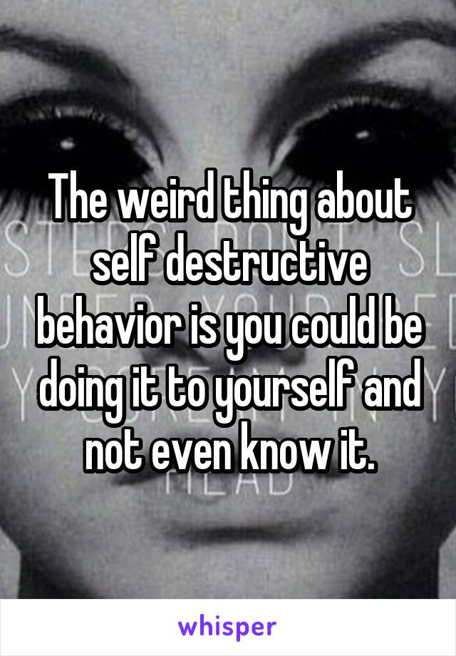 The weird thing about self destructive behavior is you could be doing it to yourself and not even know it.