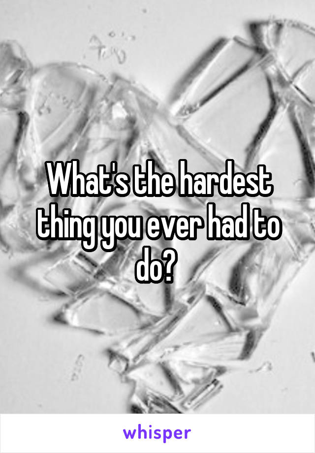 What's the hardest thing you ever had to do? 