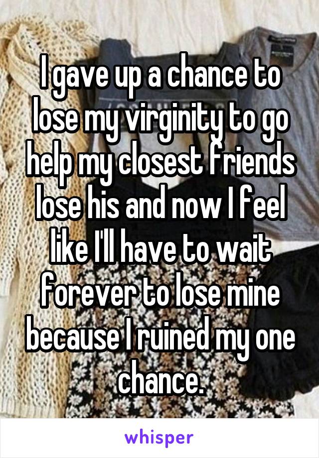 I gave up a chance to lose my virginity to go help my closest friends lose his and now I feel like I'll have to wait forever to lose mine because I ruined my one chance.