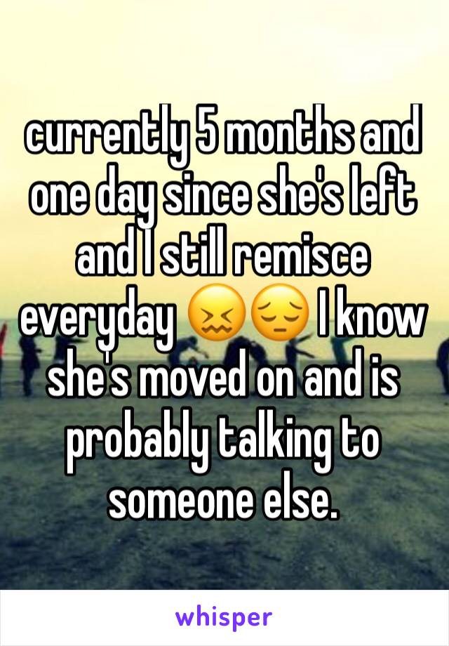 currently 5 months and one day since she's left and I still remisce everyday 😖😔 I know she's moved on and is probably talking to someone else. 