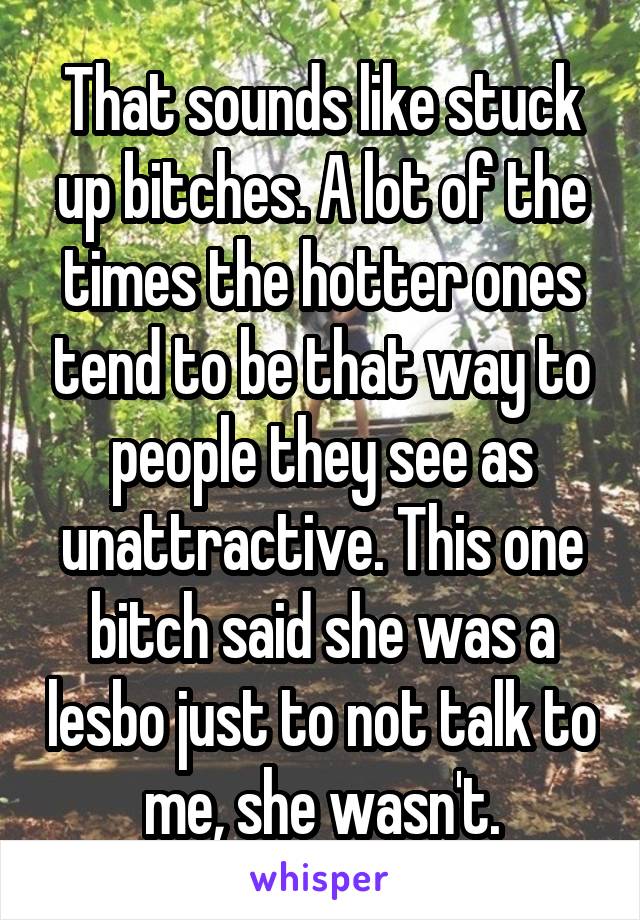 That sounds like stuck up bitches. A lot of the times the hotter ones tend to be that way to people they see as unattractive. This one bitch said she was a lesbo just to not talk to me, she wasn't.