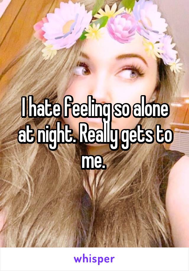 I hate feeling so alone at night. Really gets to me. 