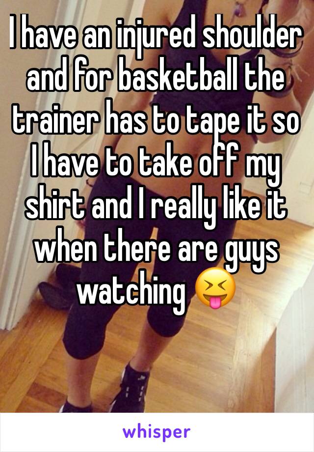 I have an injured shoulder and for basketball the trainer has to tape it so I have to take off my shirt and I really like it when there are guys watching 😝